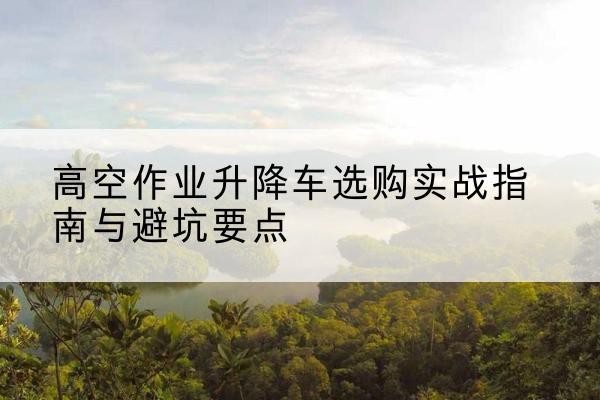 永顺升降车怎么选-高空作业升降车选购实战指南与避坑要点