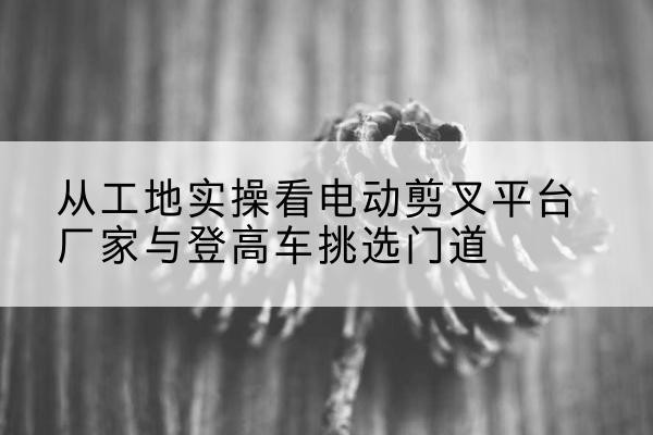 永顺电动剪叉升降平台厂家-从工地实操看电动剪叉平台厂家与登高车挑选门道