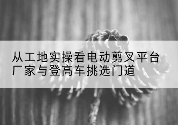 永顺电动剪叉升降平台厂家-从工地实操看电动剪叉平台厂家与登高车挑选门道